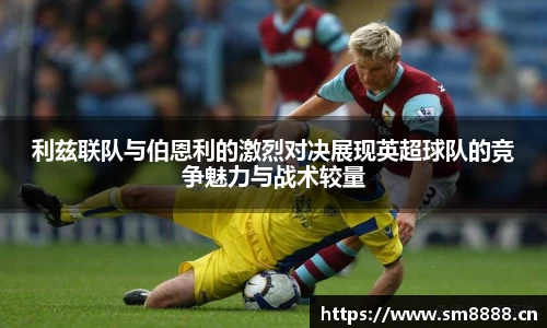 利兹联队与伯恩利的激烈对决展现英超球队的竞争魅力与战术较量