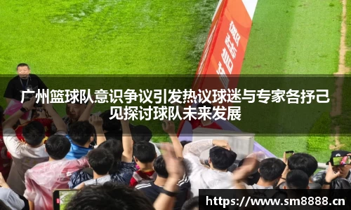 广州篮球队意识争议引发热议球迷与专家各抒己见探讨球队未来发展